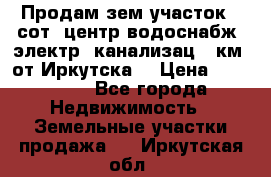 Продам зем.участок 12сот. центр.водоснабж. электр. канализац. 9км. от Иркутска  › Цена ­ 800 000 - Все города Недвижимость » Земельные участки продажа   . Иркутская обл.